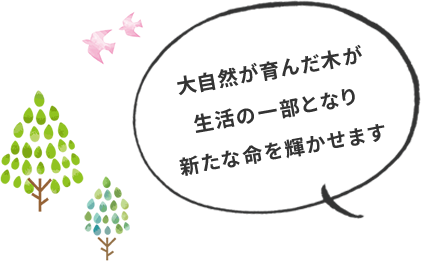大自然が育んだ木が生活の一部となり新たな命を輝かせます